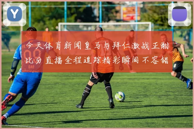 今天体育新闻皇马与拜仁激战正酣比分直播全程追踪精彩瞬间不容错过