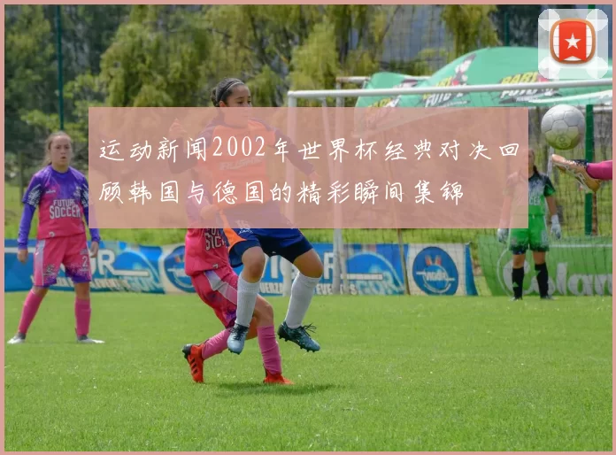 运动新闻2002年世界杯经典对决回顾韩国与德国的精彩瞬间集锦