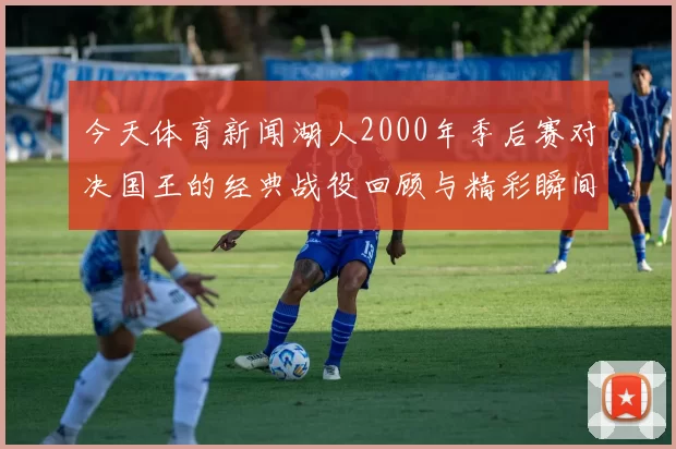 今天体育新闻湖人2000年季后赛对决国王的经典战役回顾与精彩瞬间分析