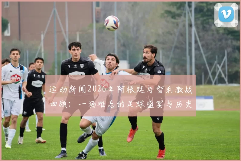 运动新闻2026年阿根廷与智利激战回顾：一场难忘的足球盛宴与历史对决