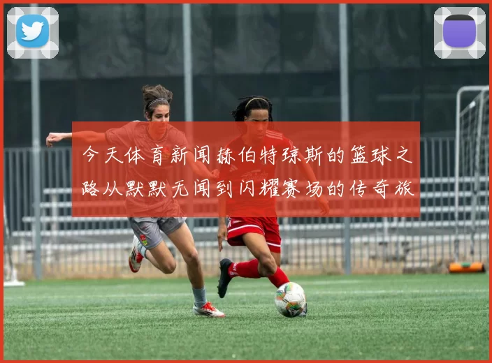 今天体育新闻赫伯特琼斯的篮球之路从默默无闻到闪耀赛场的传奇旅程