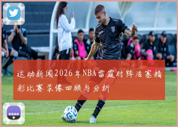 运动新闻2026年NBA雷霆对阵活塞精彩比赛录像回顾与分析