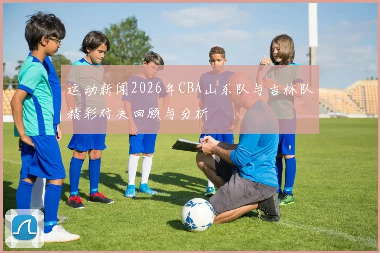 运动新闻2026年CBA山东队与吉林队精彩对决回顾与分析