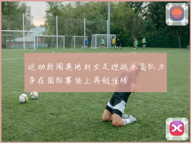 运动新闻奥地利女足迎战冰岛队力争在国际赛场上再创佳绩