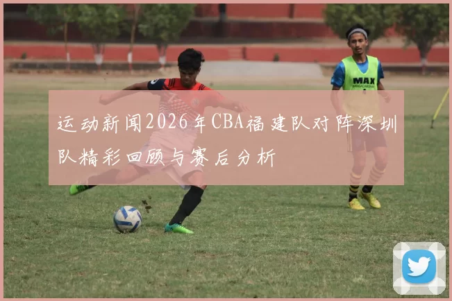 运动新闻2026年CBA福建队对阵深圳队精彩回顾与赛后分析